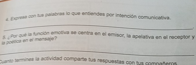 Expresa con tus palabras lo que entiendes por intención comunicativa. 
_ 
. 
6. ¿Por qué la función emotiva se centra en el emisor, la apelativa en el receptor y 
la poética en el mensaje? 
_ 
Quanto termines la actividad comparte tus respuestas con tus compañeros