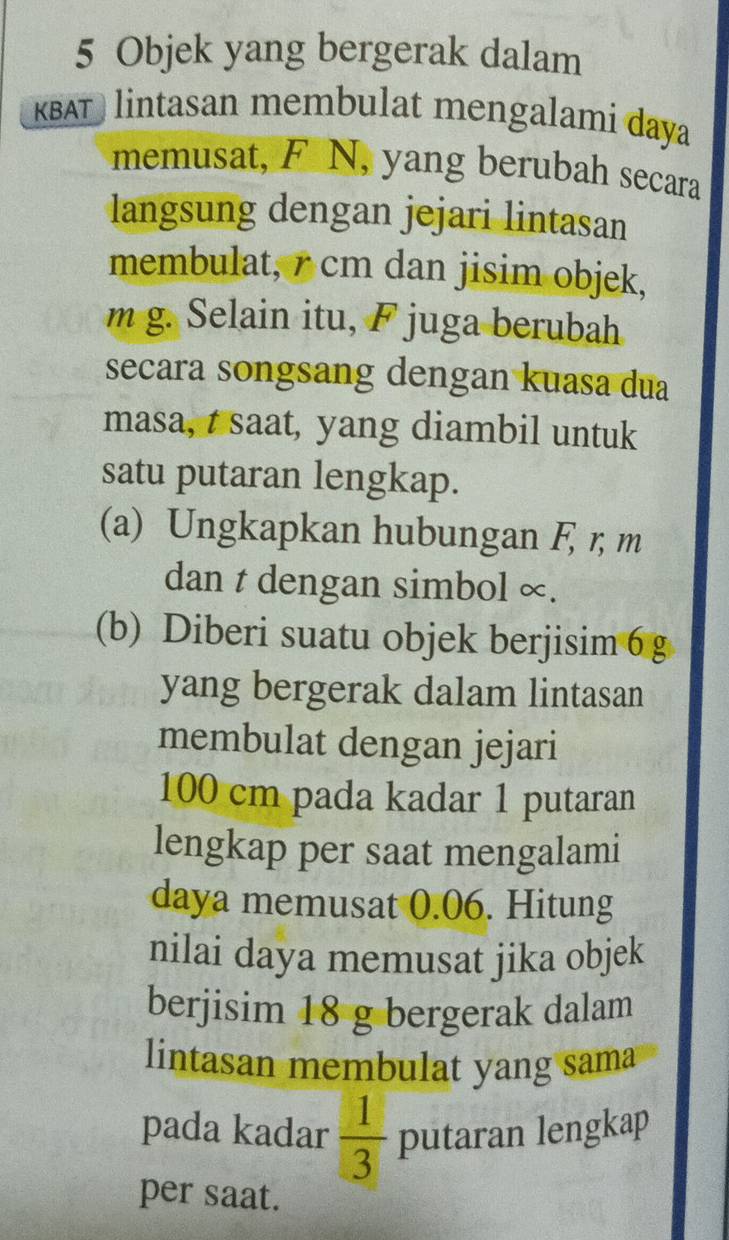 Objek yang bergerak dalam 
KBATlintasan membulat mengalami daya 
memusat, F N, yang berubah secara 
langsung dengan jejari lintasan 
membulat, r cm dan jisim objek,
m g. Selain itu, F juga berubah 
secara songsang dengan kuasa dua 
masa, t saat, yang diambil untuk 
satu putaran lengkap. 
(a) Ungkapkan hubungan F, r, m
dan t dengan simbol ∞. 
(b) Diberi suatu objek berjisim6 g 
yang bergerak dalam lintasan 
membulat dengan jejari
100 cm pada kadar 1 putaran 
lengkap per saat mengalami 
daya memusat 0.06. Hitung 
nilai daya memusat jika objek 
berjisim 18 g bergerak dalam 
lintasan membulat yang sama 
pada kadar  1/3  putaran lengkap 
per saat.