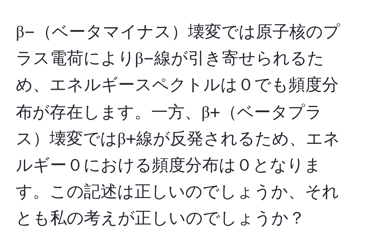 β−ベータマイナス壊変では原子核のプラス電荷によりβ−線が引き寄せられるため、エネルギースペクトルは０でも頻度分布が存在します。一方、β+ベータプラス壊変ではβ+線が反発されるため、エネルギー０における頻度分布は０となります。この記述は正しいのでしょうか、それとも私の考えが正しいのでしょうか？