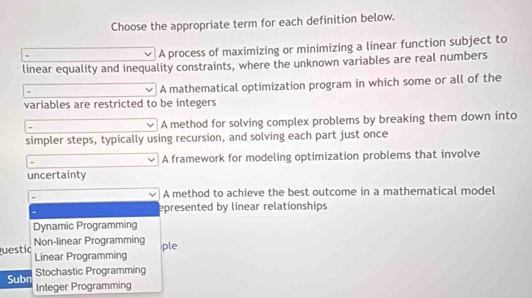 Choose the appropriate term for each definition below.
A process of maximizing or minimizing a linear function subject to
linear equality and inequality constraints, where the unknown variables are real numbers
A mathematical optimization program in which some or all of the
variables are restricted to be integers
A method for solving complex problems by breaking them down into
simpler steps, typically using recursion, and solving each part just once
A framework for modeling optimization problems that involve
uncertainty
A method to achieve the best outcome in a mathematical model
epresented by linear relationships
Dynamic Programming
Questic Non-linear Programming
ple
Linear Programming
Subn Stochastic Programming
Integer Programming