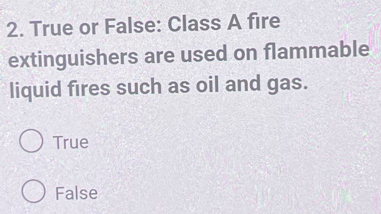 True or False: Class A fire
extinguishers are used on flammable
liquid fires such as oil and gas.
True
False