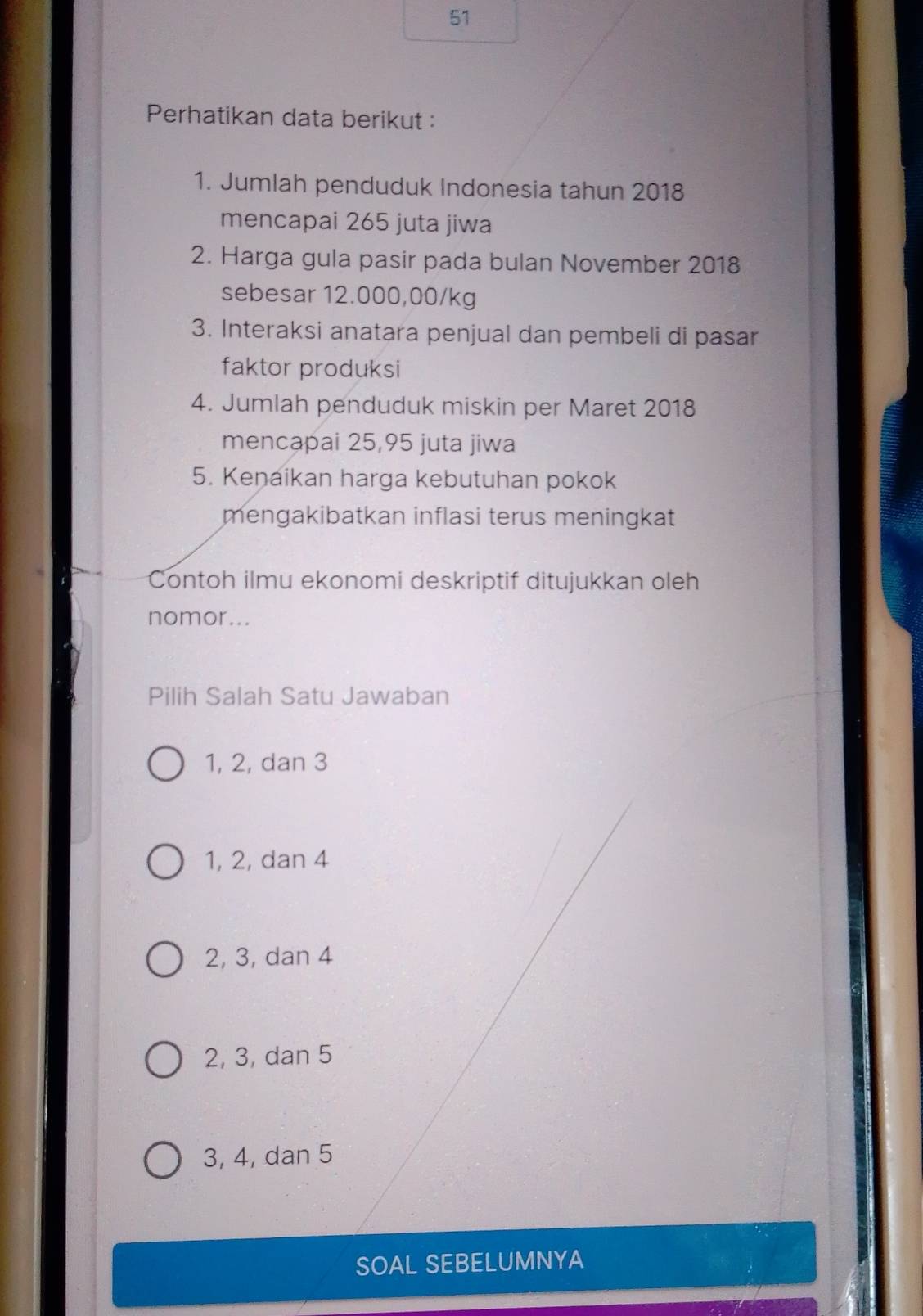 Perhatikan data berikut :
1. Jumlah penduduk Indonesia tahun 2018
mencapai 265 juta jiwa
2. Harga gula pasir pada bulan November 2018
sebesar 12.000,00/kg
3. Interaksi anatara penjual dan pembeli di pasar
faktor produksi
4. Jumlah penduduk miskin per Maret 2018
mencapai 25,95 juta jiwa
5. Kenaikan harga kebutuhan pokok
mengakibatkan inflasi terus meningkat
Contoh ilmu ekonomi deskriptif ditujukkan oleh
nomor...
Pilih Salah Satu Jawaban
1, 2, dan 3
1, 2, dan 4
2, 3, dan 4
2, 3, dan 5
3, 4, dan 5
SOAL SEBELUMNYA