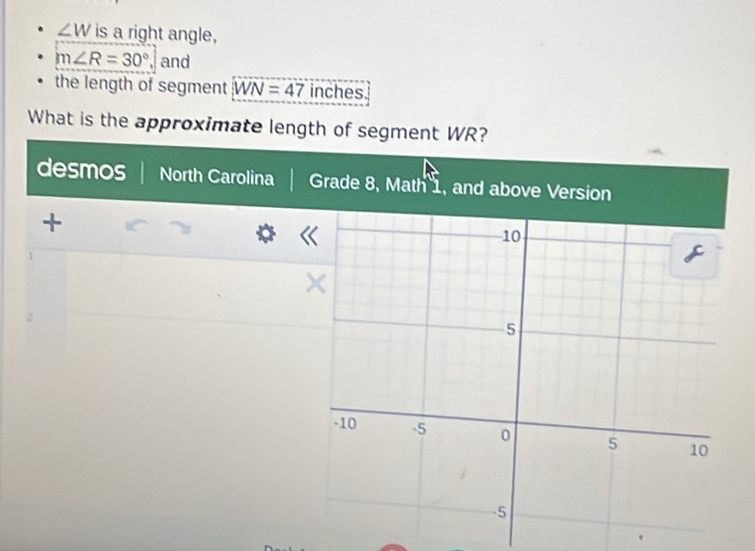 ∠ W is a right angle,
m∠ R=30° and 
the length of segment WN=47 inches. 
What is the approximate length of segment WR? 
desmos North Carolina Grade 8, Math 1, and above Version 
+ 
1