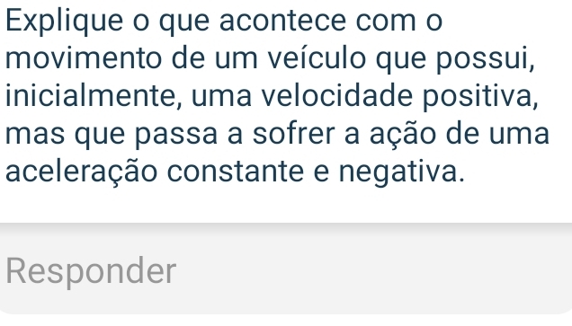 Explique o que acontece com o 
movimento de um veículo que possui, 
inicialmente, uma velocidade positiva, 
mas que passa a sofrer a ação de uma 
aceleração constante e negativa. 
Responder