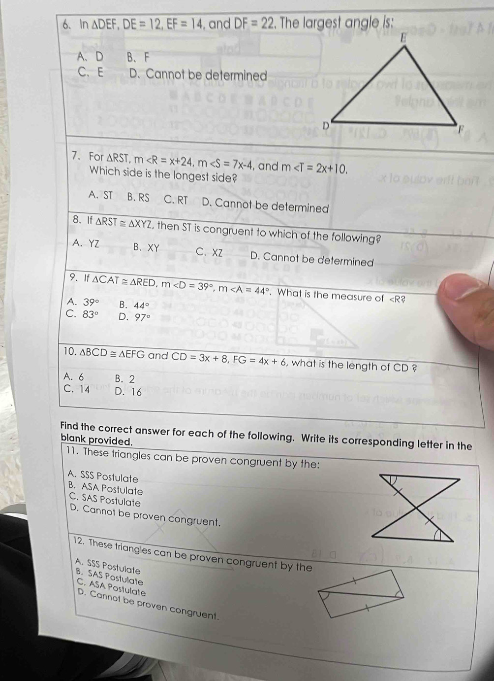 In △ DEF, DE=12, EF=14 , and DF=22. The largest angle is:
A、 D B、 F
C. E D. Cannot be determined
7. For △ RST, m , m , and m . 
Which side is the longest side?
A. ST B. RS C. RT D. Cannot be determined
8. If △ RST≌ △ XYZ , then ST is congruent to which of the following?
A. YZ B. XY C. XZ D. Cannot be determined
9. If △ CAT≌ △ RED, m , m. What is the measure of ∠ R a
A. 39° B. 44°
C. 83° D. 97°
10. △ BCD≌ △ EFG and CD=3x+8, FG=4x+6 , what is the length of □ D
A. 6 B. 2
C. 14 D. 16
Find the correct answer for each of the following. Write its corresponding letter in the
blank provided.
11. These triangles can be proven congruent by the:
A. SSS Postulate
B. ASA Postulate
C. SAS Postulate
D. Cannot be proven congruent.
12. These triangles can be proven congruent by the
A. SSS Postulate
B. SAS Postulate
C. ASA Postulate
D. Cannot be proven congruent.