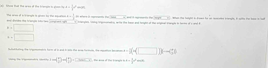 Show that the area of the triangle is given by A= 1/2 s^2sin (θ ). 
The area of a triangle is given by the equation A= 1/2 bh where b represents the base and h represents the height . When the height is drawn for an isosceles triangle, it splits the base in half 
and divides the triangle into two [congruent righ! triangles. Using trigonometry, write the base and height of the original triangle in terms of s and θ.
b=□
h=□
Substituting the trigonometric form of b and h into the area formula, the equation becomes A= 1/2 (2s(□ ))(scos ( θ /2 )). 
Using the trigonometric identity 2cos ( θ /2 )sin ( θ /2 )=-5elaclv , the area of the triangle is A= 1/2 s^2sin (θ )