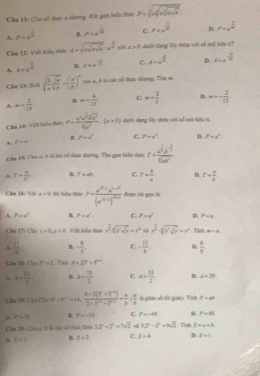 Cho số thực a dương, Rút gọn biểu thức P=sqrt[5](asqrt [4]asqrt asqrt a).
A. P=a^(frac 1)14.
B. P=a^(frac 1)100.
C. P=a^(frac n)m.
D. P=a^(frac 17)80.
Câu 12: Viết biểu thức A=sqrt(asqrt asqrt a):a^(frac 12)4vo>0 dưới dạng ly thừa với số mã hữu t?
A. A=a^(frac 21)m.
B. A=a^(-frac 1)a.
C A=a^(frac 21)24.
D. A=a^(-frac 2)22
Câu 13: Biết sqrt[3](frac b)asqrt[3](frac a)b=( a/b )^n với a, ở là các số thực dương. Tim er.
B m= 4/15 
C.
A. m= 2/15 · m= 2/5 
D. m=- 2/15 
Cầu 14: Việt biểu thức P=frac a^2a^(frac 1)2sqrt[3](a^4)sqrt[3](a^1),(a>0) dưới dạng lây thên với số mù hữu tì
B. P=a^3. C. P=a^4. D. P=a^2.
A. P=a.
Câu 15: Cho a, ở là hại số thực đương. Thu gọn biểu thức r=frac a^(frac 1)4b^(-frac 1)3sqrt[4](ab^2).
B. T=ab. C.
A. r= a/b^2  r= b/a . D. r= a/b 
Cầu 16: Vớia 0 thí biểu thức P=frac a^((0,1))a^(2-0)(a^(0,0-1)^0) được rất gọn là
A. P=a^3. B. P=a^4. C. P=a^3. D. P=a.
Câm 17: Cho x>0,y>0. Viết biểu thức x^(frac 1)3sqrt[sqrt 3](x^3sqrt x)=x^m y^(frac 2)3· sqrt[5](y^(sqrt y))=y°. Tinh m-n.
A.  11/6  - 8/5 . C. - 11/6  D.  8/5 .
B.
Chú 18: Cho 8* 2 Tính A=25°+5^(2circ x)
A. x= 13/2  d= 75/2  C. A= 33/2 
B.
D. d=29.
Câu 1V: Cho Cho y'+y''=14. (6+3(3^0+3^(-x)))/2-3^(-x)-3^(10-x) = a/b ( a/b  là phân số tối gián). Tình F=ab.
A. F ul
B. P=-10 C. P=-45 D. P=45.
Cầu 20: Cho a, 5 là các vó thực thêa 3.2^x+2^x=7sqrt(2) và 5.2^2-2^0=9sqrt(2). Tinh S=a+b
A: s=3
S=2.
C. S=4. D. S=1