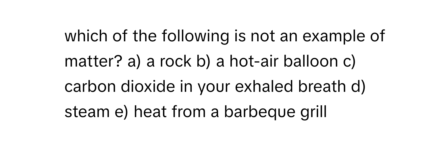 which of the following is not an example of matter? a) a rock b) a hot-air balloon c) carbon dioxide in your exhaled breath d) steam e) heat from a barbeque grill