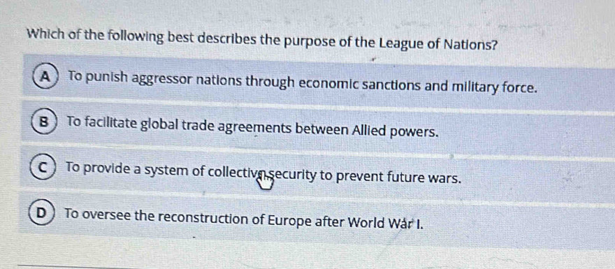 Which of the following best describes the purpose of the League of Nations?
A To punish aggressor nations through economic sanctions and military force.
B ) To facilitate global trade agreements between Allied powers.
C) To provide a system of collective security to prevent future wars.
D To oversee the reconstruction of Europe after World Wár I.