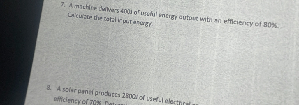 A machine delivers 400J of useful energy output with an efficiency of 80%. 
Calculate the total input energy. 
8. A solar panel produces 2800J of useful electrical 
efficiency of 70%. Neo