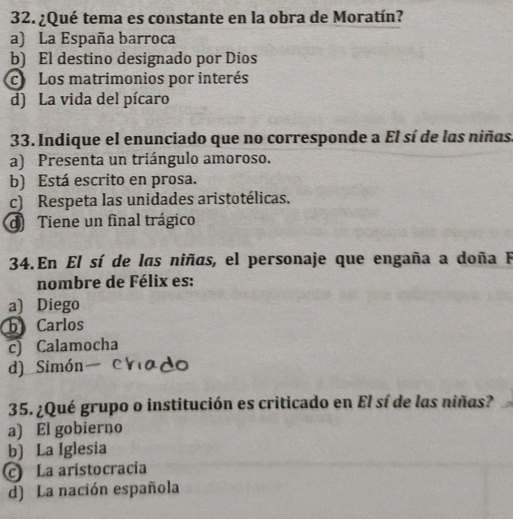 ¿Qué tema es constante en la obra de Moratín?
a) La España barroca
b) El destino designado por Dios
c Los matrimonios por interés
d) La vida del pícaro
33. Indique el enunciado que no corresponde a El sí de las niñas.
a) Presenta un triángulo amoroso.
b) Está escrito en prosa.
c) Respeta las unidades aristotélicas.
d Tiene un final trágico
34. En El sí de las niñas, el personaje que engaña a doña F
nombre de Félix es:
a) Diego
b Carlos
c) Calamocha
d) Simón chiado
35. ¿Qué grupo o institución es criticado en El sí de las niñas?
a) El gobierno
b) La Iglesia
La aristocracia
d) La nación española