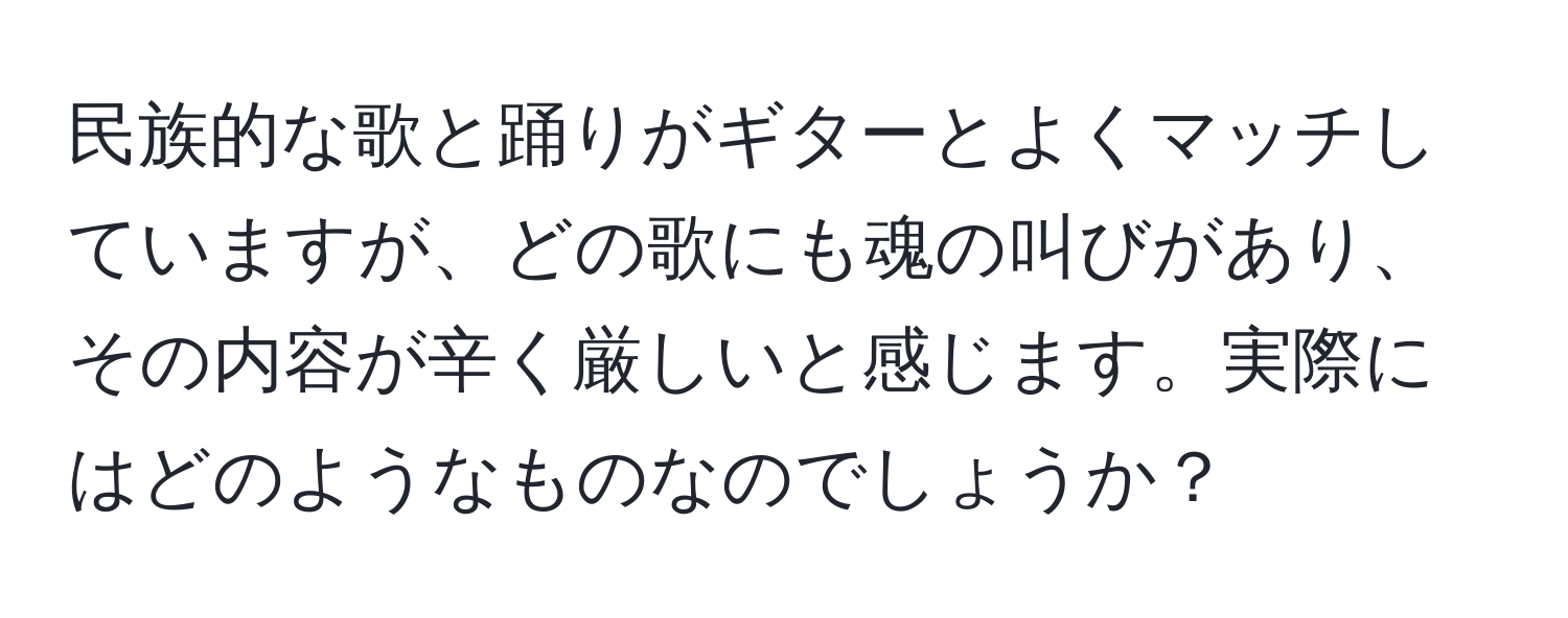 民族的な歌と踊りがギターとよくマッチしていますが、どの歌にも魂の叫びがあり、その内容が辛く厳しいと感じます。実際にはどのようなものなのでしょうか？