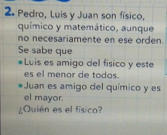 Pedro, Luis y Juan son físico, 
químico y matemático, aunque 
no necesariamente en ese orden. 
Se sabe que 
Luis es amigo del físico y este 
es el menor de todos. 
Juan es amigo del químico y es 
el mayor. 
¿Quién es el físico?