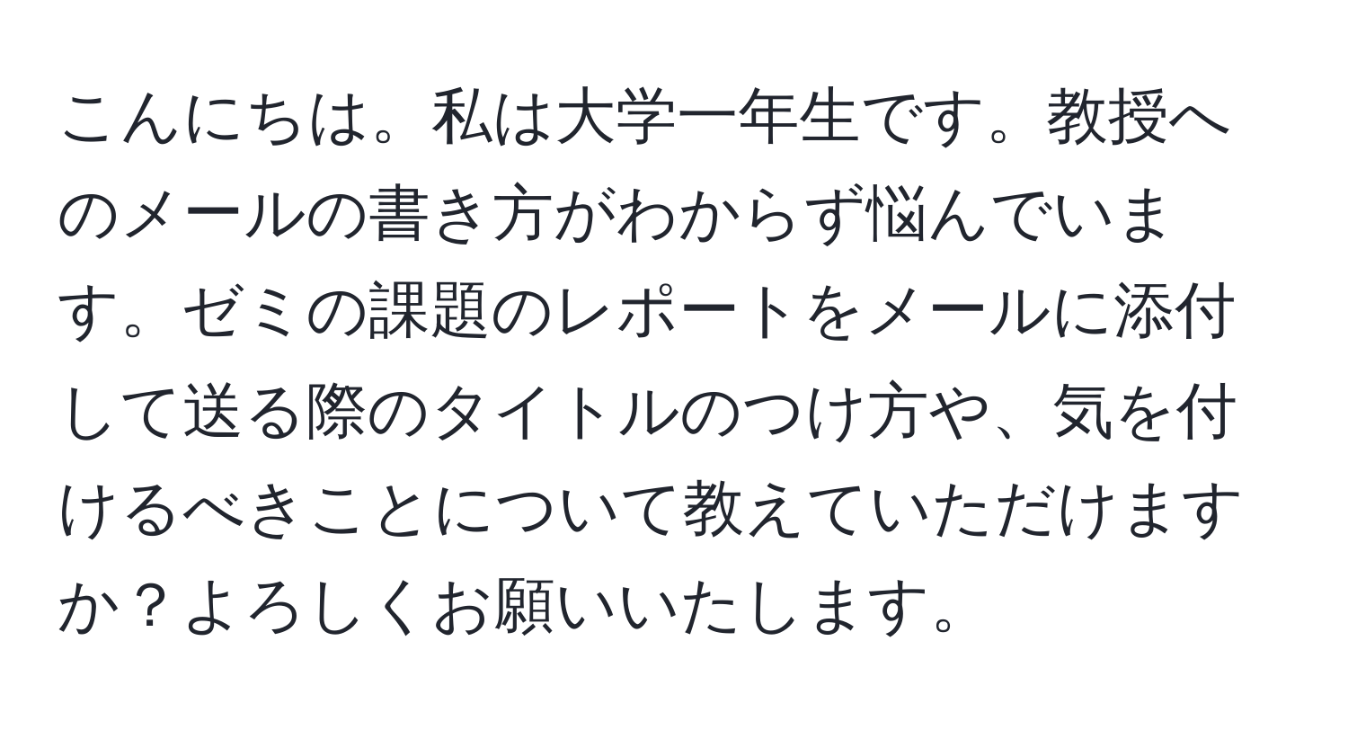 こんにちは。私は大学一年生です。教授へのメールの書き方がわからず悩んでいます。ゼミの課題のレポートをメールに添付して送る際のタイトルのつけ方や、気を付けるべきことについて教えていただけますか？よろしくお願いいたします。