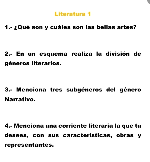 Literatura 1 
1.- ¿Qué son y cuáles son las bellas artes? 
2.- En un esquema realiza la división de 
géneros literarios. 
3.- Menciona tres subgéneros del género 
Narrativo. 
4.- Menciona una corriente literaria la que tu 
desees, con sus características, obras y 
representantes.