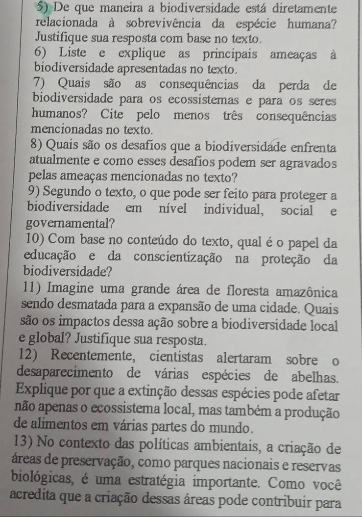 De que maneira a biodiversidade está diretamente 
relacionada à sobrevivência da espécie humana? 
Justifique sua resposta com base no texto. 
6) Liste e explique as principais ameaças à 
biodiversidade apresentadas no texto. 
7) Quais são as consequências da perda de 
biodiversidade para os ecossistemas e para os seres 
humanos? Cite pelo menos três consequências 
mencionadas no texto. 
8) Quais são os desafios que a biodiversidade enfrenta 
atualmente e como esses desafíos podem ser agravados 
pelas ameaças mencionadas no texto? 
9) Segundo o texto, o que pode ser feito para proteger a 
biodiversidade em nível individual, social e 
governamental? 
10) Com base no conteúdo do texto, qual éo papel da 
educação e da conscientização na proteção da 
biodiversidade? 
11) Imagine uma grande área de floresta amazônica 
sendo desmatada para a expansão de uma cidade. Quais 
são os impactos dessa ação sobre a biodiversidade local 
e global? Justifique sua resposta. 
12) Recentemente, cientistas alertaram sobre o 
desaparecimento de várias espécies de abelhas. 
Explique por que a extinção dessas espécies pode afetar 
não apenas o ecossistema local, mas também a produção 
de alimentos em várias partes do mundo. 
13) No contexto das políticas ambientais, a criação de 
áreas de preservação, como parques nacionais e reservas 
biológicas, é uma estratégia importante. Como você 
acredita que a criação dessas áreas pode contribuir para