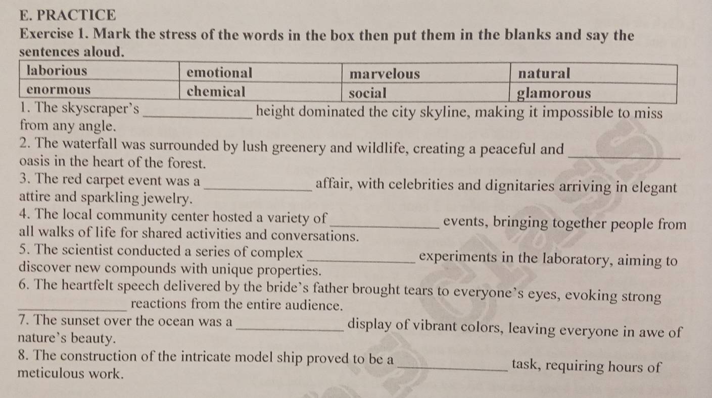 PRACTICE 
Exercise 1. Mark the stress of the words in the box then put them in the blanks and say the 
raper’s _height dominated the city skyline, making it impossible to miss 
from any angle. 
2. The waterfall was surrounded by lush greenery and wildlife, creating a peaceful and_ 
oasis in the heart of the forest. 
3. The red carpet event was a_ affair, with celebrities and dignitaries arriving in elegant 
attire and sparkling jewelry. 
4. The local community center hosted a variety of_ events, bringing together people from 
all walks of life for shared activities and conversations. 
5. The scientist conducted a series of complex _experiments in the laboratory, aiming to 
discover new compounds with unique properties. 
6. The heartfelt speech delivered by the bride’s father brought tears to everyone’s eyes, evoking strong 
_reactions from the entire audience. 
7. The sunset over the ocean was a _display of vibrant colors, leaving everyone in awe of 
nature's beauty. 
8. The construction of the intricate model ship proved to be a_ task, requiring hours of 
meticulous work.