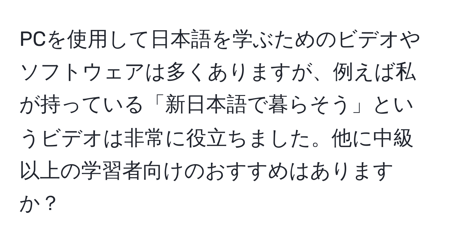 PCを使用して日本語を学ぶためのビデオやソフトウェアは多くありますが、例えば私が持っている「新日本語で暮らそう」というビデオは非常に役立ちました。他に中級以上の学習者向けのおすすめはありますか？