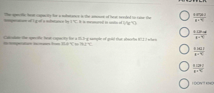 The speafic heat capacity for a substance is the amount of heat needed to raise the
temperature of i galf a substance by 1°C It is measured in units of J/(g°C)
 (0.0720J)/s·°C 
Caliime the speciffc hea capacity for a 15.3-g sample of gold that absorbs 87.2 J when
 (0.129cal)/8·°C 
ds tempenture isses from 350°C 0 79.2°C
 (0.162J)/s·°C 
 (0.129J)/s·°C 
I DONT KNO