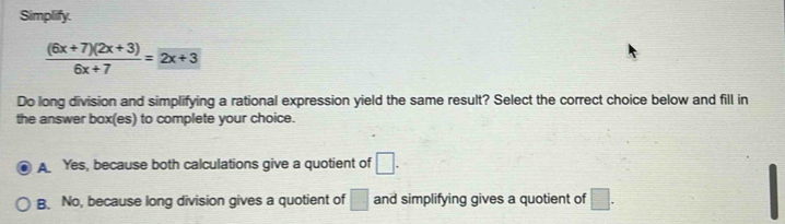 Simplify.
 ((6x+7)(2x+3))/6x+7 =2x+3
Do long division and simplifying a rational expression yield the same result? Select the correct choice below and fill in
the answer box(es) to complete your choice.
A Yes, because both calculations give a quotient of □.
B. No, because long division gives a quotient of □ and simplifying gives a quotient of □.