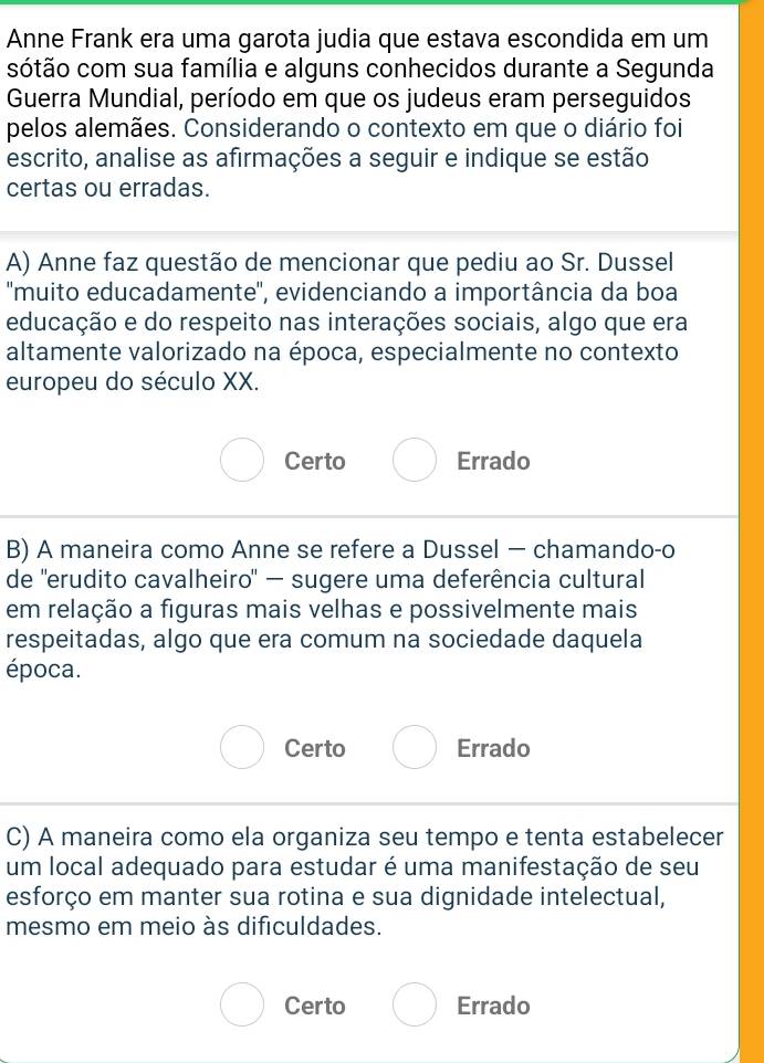 Anne Frank era uma garota judia que estava escondida em um
sótão com sua família e alguns conhecidos durante a Segunda
Guerra Mundial, período em que os judeus eram perseguidos
pelos alemães. Considerando o contexto em que o diário foi
escrito, analise as afirmações a seguir e indique se estão
certas ou erradas.
A) Anne faz questão de mencionar que pediu ao Sr. Dussel
''muito educadamente', evidenciando a importância da boa
educação e do respeito nas interações sociais, algo que era
altamente valorizado na época, especialmente no contexto
europeu do século XX.
Certo Errado
B) A maneira como Anne se refere a Dussel — chamando-o
de "erudito cavalheiro" — sugere uma deferência cultural
em relação a figuras mais velhas e possivelmente mais
respeitadas, algo que era comum na sociedade daquela
época.
Certo Errado
C) A maneira como ela organiza seu tempo e tenta estabelecer
um local adequado para estudar é uma manifestação de seu
esforço em manter sua rotina e sua dignidade intelectual,
mesmo em meio às dificuldades.
Certo Errado