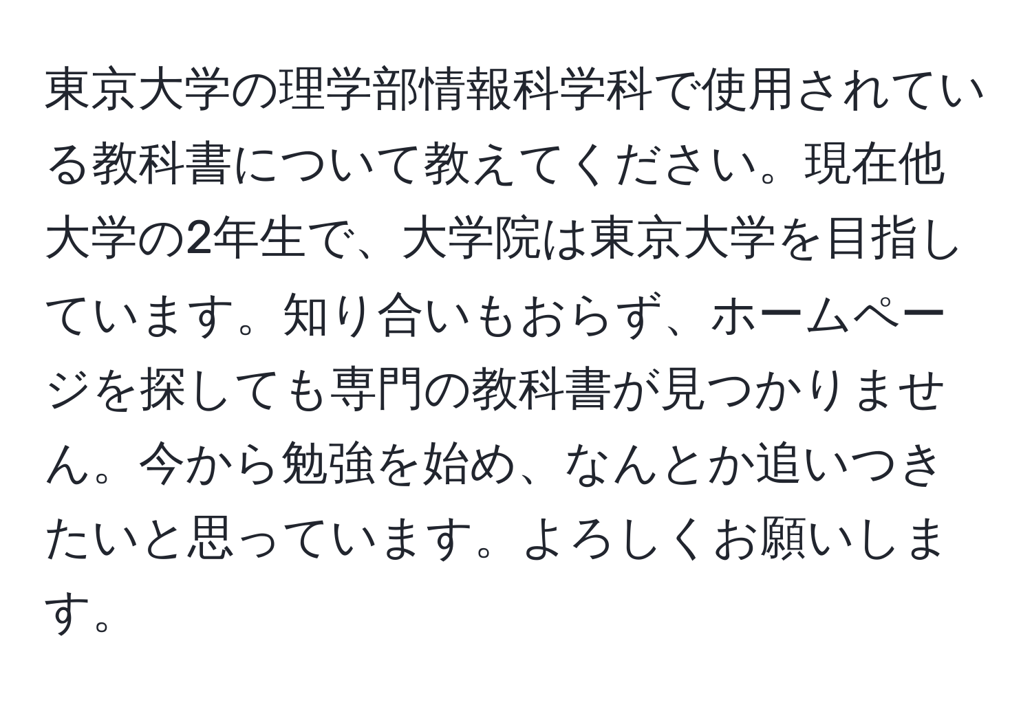 東京大学の理学部情報科学科で使用されている教科書について教えてください。現在他大学の2年生で、大学院は東京大学を目指しています。知り合いもおらず、ホームページを探しても専門の教科書が見つかりません。今から勉強を始め、なんとか追いつきたいと思っています。よろしくお願いします。