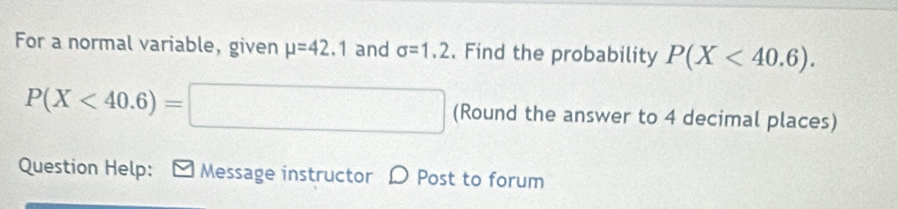 For a normal variable, given mu =42.1 and sigma =1.2. Find the probability P(X<40.6).
P(X<40.6)=□ (Round the answer to 4 decimal places) 
Question Help: ] Message instructor D Post to forum