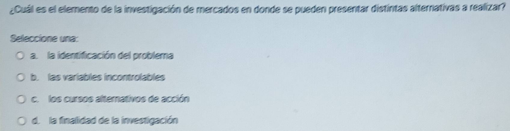 ¿Cuál es el elemento de la investigación de mercados en donde se pueden presentar distintas alternativas a realizar?
Seleccione una:
a. la identificación del problema
b. las variables incontrolables
c. los cursos altemativos de acción
de la finalidad de la investigación