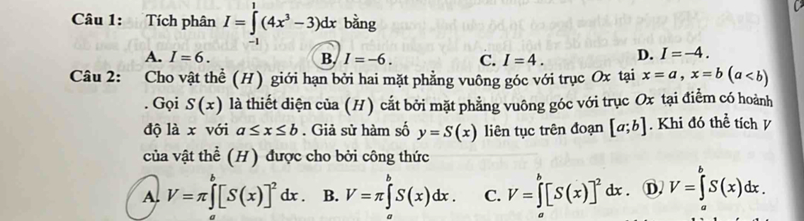 Tích phân I=∈tlimits _(-1)^1(4x^3-3)dx bằng
A. I=6. B. I=-6. C. I=4.
D. I=-4. 
Câu 2: Cho vật thể (H) giới hạn bởi hai mặt phẳng vuông góc với trục Ox tại x=a, x=b(a. Gọi S(x) là thiết diện của (H) cắt bởi mặt phẳng vuông góc với trục Ox tại điểm có hoành
độ là x với a≤ x≤ b. Giả sử hàm số y=S(x) liên tục trên đoạn [a;b]. Khi đó thể tích V
của vật thể (H) được cho bởi công thức
A. V=π ∈tlimits _a^(b[S(x)]^2)dx. B. V=π ∈tlimits _a^(bS(x)dx. C. V=∈tlimits _a^b[S(x)]^2)dx. D V=∈t S(x)dx.