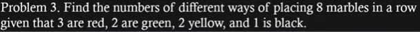 Problem 3. Find the numbers of different ways of placing 8 marbles in a row 
given that 3 are red, 2 are green, 2 yellow, and 1 is black.