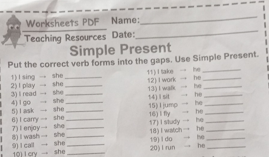 Worksheets PDF₹ Name: 
_ 
Teaching Resources Date: 
_ 
Simple Present 
Put the correct verb forms into the gaps. Use Simple Present. 
1) I sing she 11) I take he_ 
2) I play she _12) I work he_ 
3) I read she __13) I walk he__ 
4) l go she_ 14) I sit he_ 
5) I ask she _15) I jump he_ 
6) I carry she _16) I fly he 
7) I enjoy she _17) I study he_ 
8) I wash she _18) I watch he__ 
9) I call she _19)I do he_ 
10)I cry she _20) I run he