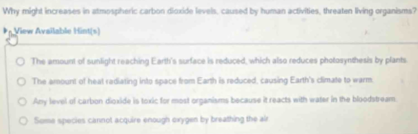 Why might increases in atmospheric carbon dioxide levels, caused by human activities, threaten living organisms?
View Available Hint(s)
The amount of sunlight reaching Earth's surface is reduced, which also reduces photosynthesis by plants
The amount of heat radiating into space from Earth is reduced, causing Earth's climate to warm.
Any level of carbon dioxide is toxic for most organisms because it reacts with water in the bloodstream.
Some species cannot acquire enough oxygen by breathing the air