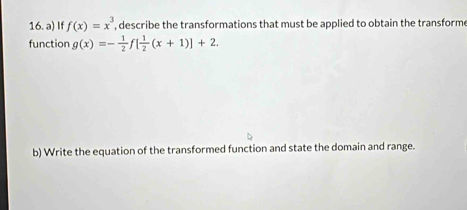 If f(x)=x^3 , describe the transformations that must be applied to obtain the transforme 
function g(x)=- 1/2  f[ 1/2 (x+1)]+2. 
b) Write the equation of the transformed function and state the domain and range.