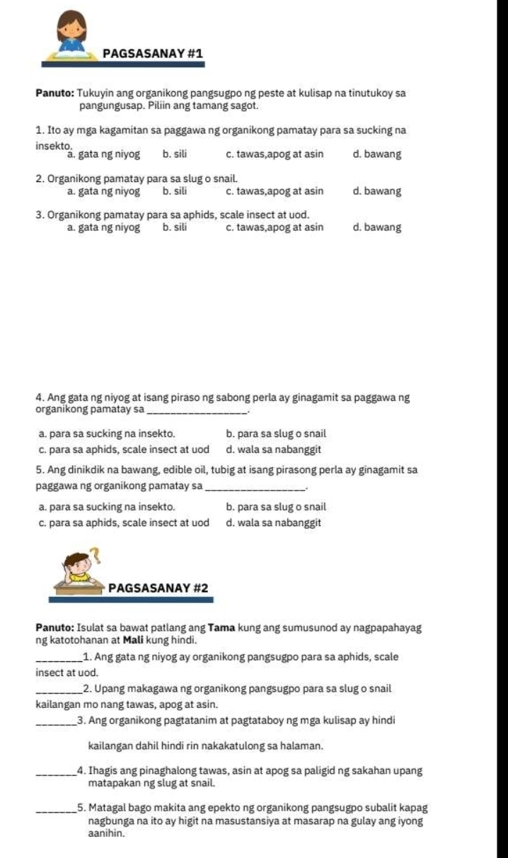 PAGSASANAY #1
Panuto: Tukuyin ang organikong pangsugpo ng peste at kulisap na tinutukoy sa
pangungusap. Piliin ang tamang sagot.
1. Ito ay mga kagamitan sa paggawa ng organikong pamatay para sa sucking na
insekto.
a. gata ng niyog b. sili c. tawas,apog at asin d. bawang
2. Organikong pamatay para sa slug o snail.
a. gata ng niyog b. sili c. tawas,apog at asin d. bawang
3. Organikong pamatay para sa aphids, scale insect at uod.
a. gata ng niyog b. sili c. tawas,apog at asin d. bawang
4. Ang gata ng niyog at isang piraso ng sabong perla ay ginagamit sa paggawa ng
organikong pamatay sa_
a. para sa sucking na insekto. b. para sa slug o snail
c. para sa aphids, scale insect at uod d. wala sa nabanggit
5. Ang dinikdik na bawang, edible oil, tubig at isang pirasong perla ay ginagamit sa
paggawa ng organikong pamatay sa_
a. para sa sucking na insekto. b. para sa slug o snail
c. para sa aphids, scale insect at uod d. wala sa nabanggit
PAGSASANAY #2
Panuto: Isulat sa bawat patlang ang Tama kung ang sumusunod ay nagpapahayag
ng katotohanan at Mali kung hindi.
_1. Ang gata ng niyog ay organikong pangsugpo para sa aphids, scale
insect at uod.
_2. Upang makagawa ng organikong pangsugpo para sa slug o snail
kailangan mo nang tawas, apog at asin.
_3. Ang organikong pagtatanim at pagtataboy ng mga kulisap ay hindi
kailangan dahil hindi rin nakakatulong sa halaman.
_4. Ihagis ang pinaghalong tawas, asin at apog sa paligid ng sakahan upang
matapakan ng slug at snail.
_5. Matagal bago makita ang epekto ng organikong pangsugpo subalit kapag
nagbunga na ito ay higit na masustansiya at masarap na gulay ang iyong
aanihin.