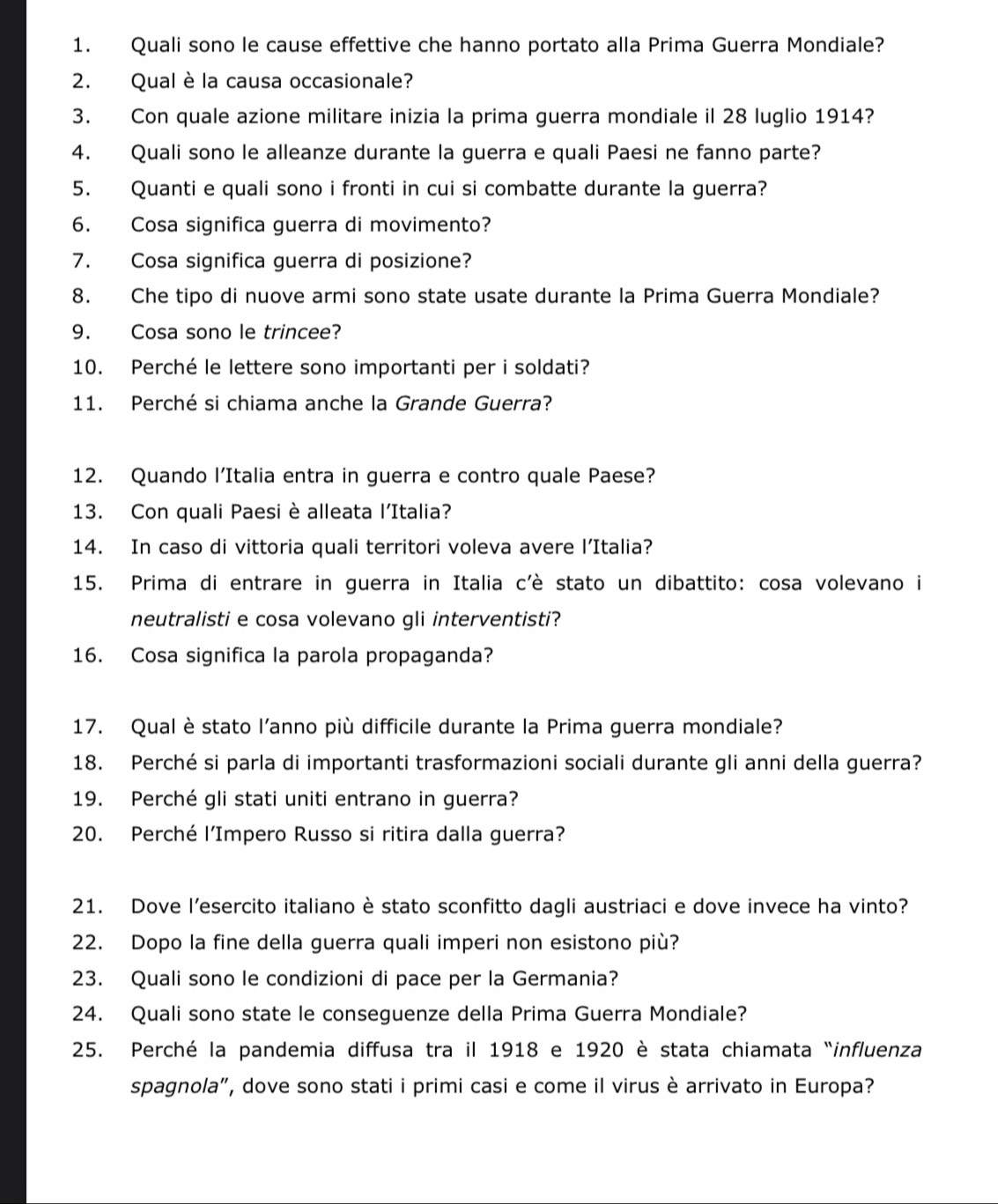 Quali sono le cause effettive che hanno portato alla Prima Guerra Mondiale?
2. Qual è la causa occasionale?
3. Con quale azione militare inizia la prima guerra mondiale il 28 luglio 1914?
4. Quali sono le alleanze durante la guerra e quali Paesi ne fanno parte?
5. Quanti e quali sono i fronti in cui si combatte durante la guerra?
6. Cosa significa guerra di movimento?
7. Cosa significa guerra di posizione?
8. Che tipo di nuove armi sono state usate durante la Prima Guerra Mondiale?
9. Cosa sono le trincee?
10. Perché le lettere sono importanti per i soldati?
11. Perché si chiama anche la Grande Guerra?
12. Quando l’Italia entra in guerra e contro quale Paese?
13. Con quali Paesi è alleata l'Italia?
14. In caso di vittoria quali territori voleva avere l’Italia?
15. Prima di entrare in guerra in Italia c'è stato un dibattito: cosa volevano i
neutralisti e cosa volevano gli interventisti?
16. Cosa significa la parola propaganda?
17. Qual è stato l’anno più difficile durante la Prima guerra mondiale?
18. Perché si parla di importanti trasformazioni sociali durante gli anni della guerra?
19. Perché gli stati uniti entrano in guerra?
20. Perché l’Impero Russo si ritira dalla guerra?
21. Dove l’esercito italiano è stato sconfitto dagli austriaci e dove invece ha vinto?
22. Dopo la fine della guerra quali imperi non esistono più?
23. Quali sono le condizioni di pace per la Germania?
24. Quali sono state le conseguenze della Prima Guerra Mondiale?
25. Perché la pandemia diffusa tra il 1918 e 1920 è stata chiamata “influenza
spagnola”, dove sono stati i primi casi e come il virus è arrivato in Europa?