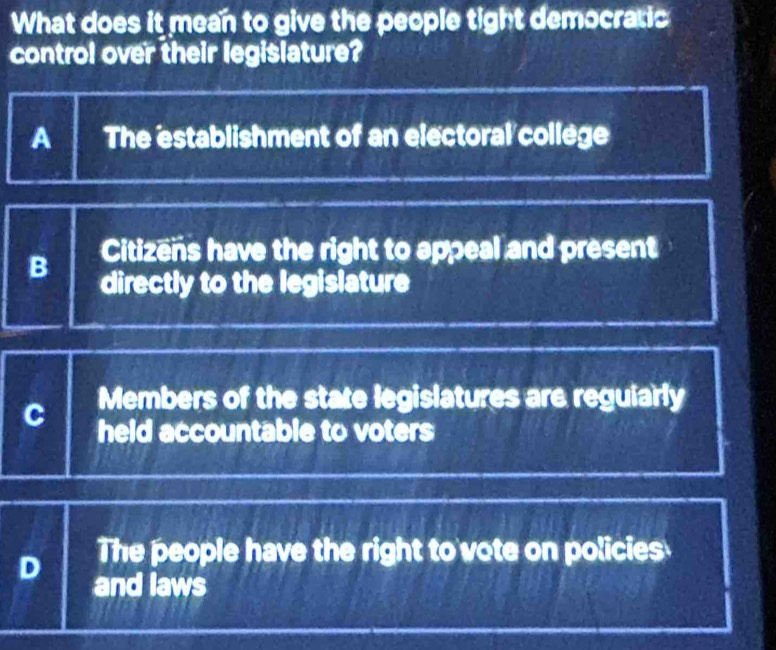 What does it mean to give the people tight democratic
control over their legislature?
A The establishment of an electoral college
Citizens have the right to appeal and present
B directly to the legislature
C Members of the state legislatures are reguiarly
held accountable to voters
The people have the right to' vote on policies
D and laws