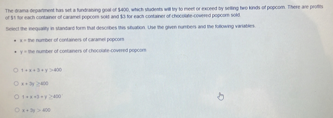 The drama department has set a fundraising goal of $400, which students will try to meet or exceed by selling two kinds of popcorn. There are profits
of $1 for each container of caramel popcorn sold and $3 for each container of chocolate-covered popcorn sold.
Select the inequality in standard form that describes this situation. Use the given numbers and the following variables.
x= the number of containers of caramel popcorn
y= the number of containers of chocolate-covered popcorn
1+x+3+y>400
x+3y≥ 400
1+x+3+y≥ 400^+
x+3y>400