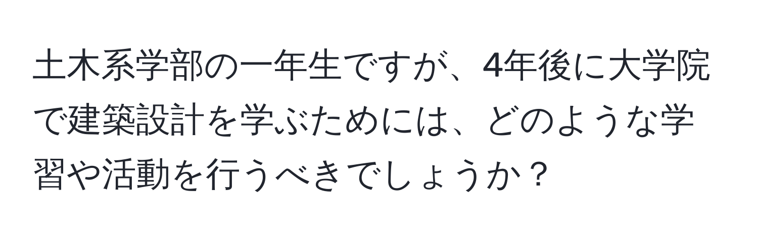 土木系学部の一年生ですが、4年後に大学院で建築設計を学ぶためには、どのような学習や活動を行うべきでしょうか？