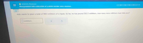 Word grobson with subdrscoon of a whote number and a deconal 
Aido wants to pour a total of 900 millilters of a liquid. So far, he has poured 563.5 milliliters. How many more mililiters must Aldo pour? 
milAers × 5