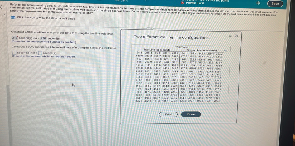 Save 
Refer to the accompanying data set on wait times from two different line configurations. Assume that the sample is a simple random sample obtained from a population with a normal distribution. Construct separate 90%
confidence interval estimates of σ using the two-line wait times and the single-line wait times. Do the results support the expectation that the single line has less variation? Do the wait times from both line configurations satisfy the requirements for confidence interval estimates of σ? 
Click the icon to view the data on wait times. 
Construct a 90% confidence interval estimate of σ using the two-line wait times Two different waiting line configurations
213° secor d(s) <276</tex> second(s) 
(Round to the nearest whole number as needed.) 
Construct a 90% confidence interval estimate of a using the single-line wait times 
secon d(s) second(s) 
(Round to the nearest whole number as needed.) 
Print Done