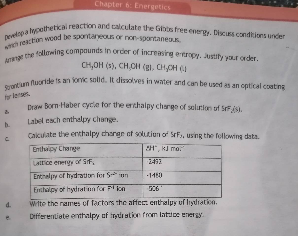 Chapter 6: Energetics
Develop a hypothetical reaction and calculate the Gibbs free energy. Discuss conditions under
which reaction wood be spontaneous or non-spontaneous.
Arrange the following compounds in order of increasing entropy. Justify your order.
CH_3OH(s),CH_3OH(g),CH_3OH(l)
Strontium fluoride is an ionic solid. It dissolves in water and can be used as an optical coating
for lenses.
a.
Draw Born-Haber cycle for the enthalpy change of solution of SrF_2(s).
b.  Label each enthalpy change.
C. Calculate the enthalpy change of solution of SrF_2 , using the following data.
d. Write the names of factors the affect enthalpy of hydration.
e. Differentiate enthalpy of hydration from lattice energy.