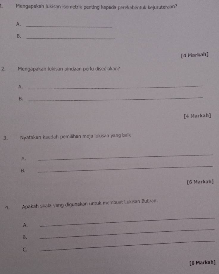 Mengapakah lukisan isometrik penting kepada perekabentuk kejuruteraan? 
A._ 
B._ 
[4 Markah] 
2. Mengapakah lukisan pindaan perlu disediakan? 
A. 
_ 
B. 
_ 
[4 Markah] 
3. Nyatakan kaedah pemilihan meja lukisan yang baik 
A. 
_ 
B. 
_ 
[6 Markah] 
4. Apakah skala yang digunakan untuk membuat Lukisan Butiran. 
A. 
_ 
B. 
_ 
C. 
_ 
[6 Markah]