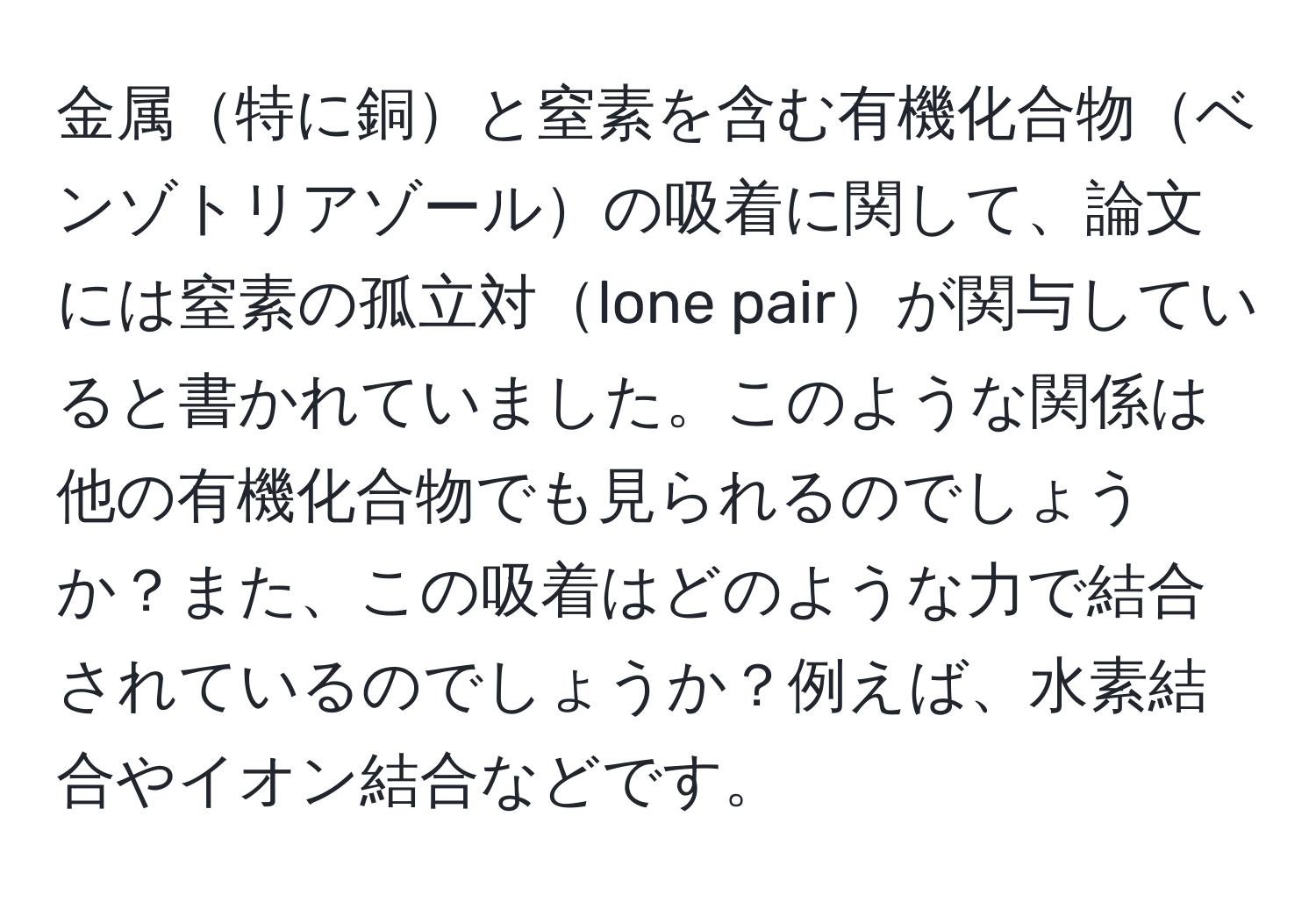 金属特に銅と窒素を含む有機化合物ベンゾトリアゾールの吸着に関して、論文には窒素の孤立対lone pairが関与していると書かれていました。このような関係は他の有機化合物でも見られるのでしょうか？また、この吸着はどのような力で結合されているのでしょうか？例えば、水素結合やイオン結合などです。