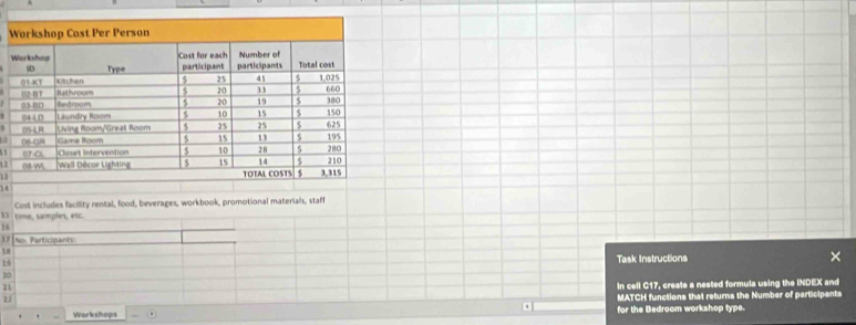 1 2 
13
14
15 time, samples, etc. Cost includes facillity rental, food, beverages, workbook, promotional materials, staff
16
37 No. Participants 
1 # 
19 
Task Instructions ×
20
11
21 in cell C17, create a nested formula using the INDEX and 
Workshops . MATCH functions that returns the Number of participants 
for the Bedroom workshop type.