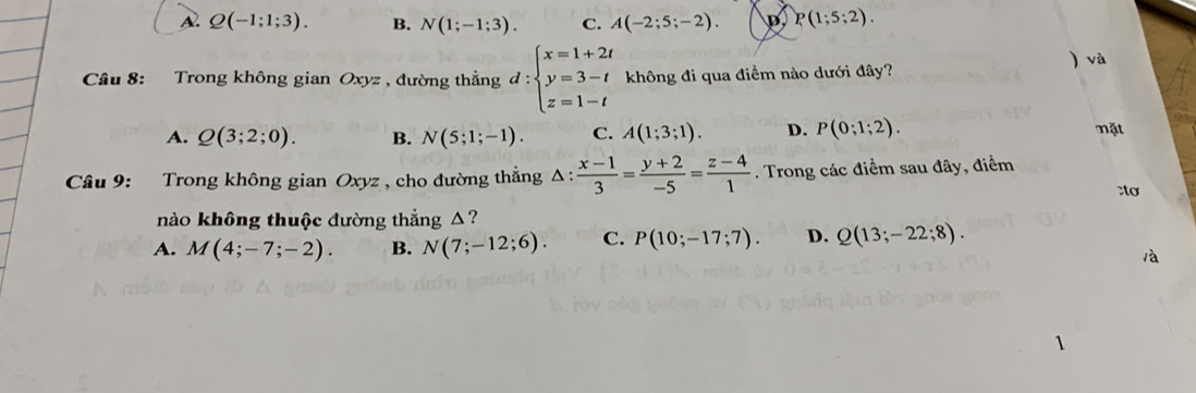 A. Q(-1;1;3). B. N(1;-1;3). C. A(-2;5;-2). P(1;5;2). 
Câu 8: Trong không gian Oxyz , đường thẳng d:beginarrayl x=1+2t y=3-t z=1-tendarray. không đi qua điềm nào dưới đây? ) và
A. Q(3;2;0). B. N(5;1;-1). C. A(1;3;1). D. P(0;1;2). mặt
Câu 9: Trong không gian Oxyz , cho đường thắng △ : (x-1)/3 = (y+2)/-5 = (z-4)/1 . Trong các điểm sau đây, điểm
:to
nào không thuộc đường thẳng △?
A. M(4;-7;-2). B. N(7;-12;6). C. P(10;-17;7). D. Q(13;-22;8). 
àà
