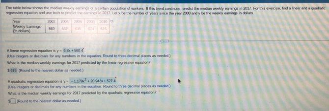 The table below shows the median weekly earnings of a certain population of workers. If this trend continues, predict the median weekly earnings in 2017. For this exercise, find a linear and a quadratic
regression equation and use both to predict the eamings in 2017. Let x be the number of years since the year 2000 and y be the weekly eamings in dollars.
A linear regression equation is y=6.8x+560.4
(Use integers or decimals for any numbers in the equation. Round to three decimal places as needed.
What is the median weekly earnings for 2017 predicted by the linear regression equation?
$ 676 (Round to the nearest doillar as needed.)
A quadratic regression equation is y=-1.179x^2+20.943x+527.4
(Use integers or decimals for any numbers in the equation. Round to three decimal places as needed.)
What is the median weekly earnings for 2017 predicted by the quadratic regression equation?
(Round to the nearest dollar as needed.)