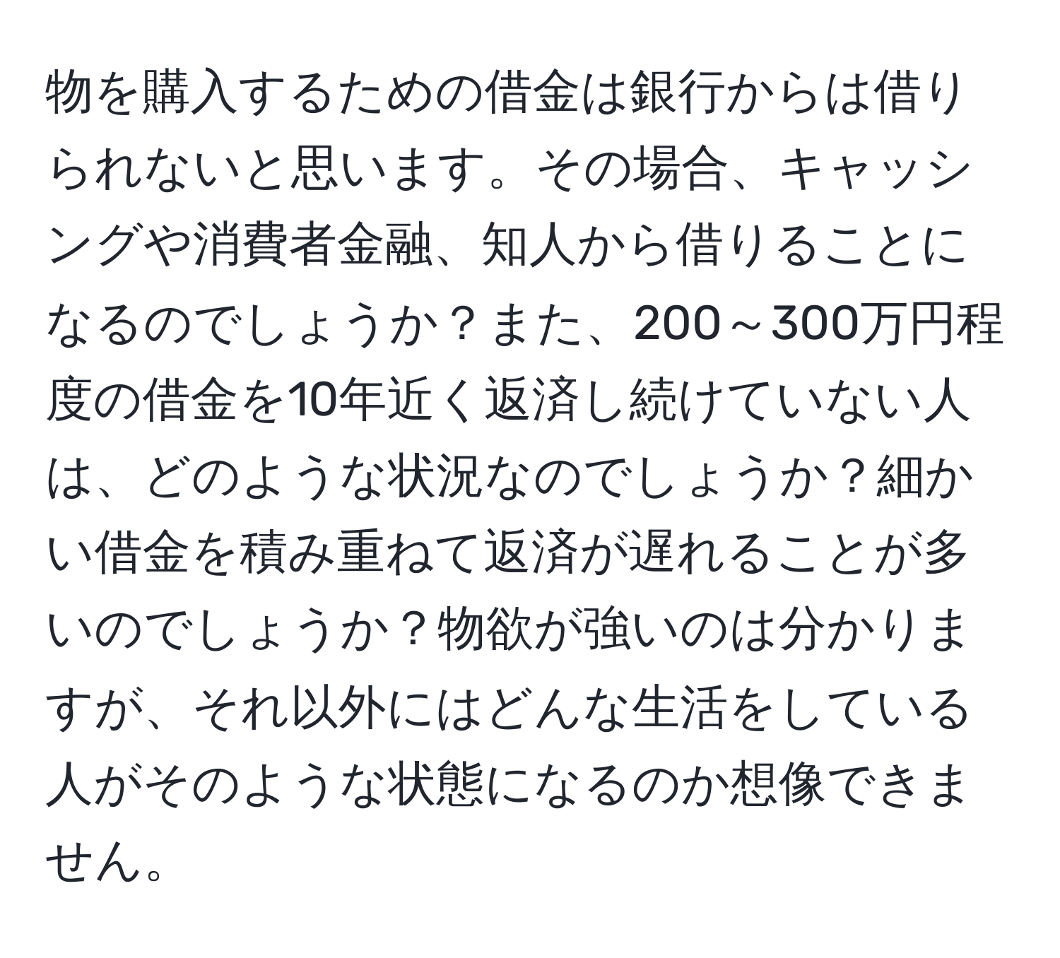 物を購入するための借金は銀行からは借りられないと思います。その場合、キャッシングや消費者金融、知人から借りることになるのでしょうか？また、200～300万円程度の借金を10年近く返済し続けていない人は、どのような状況なのでしょうか？細かい借金を積み重ねて返済が遅れることが多いのでしょうか？物欲が強いのは分かりますが、それ以外にはどんな生活をしている人がそのような状態になるのか想像できません。