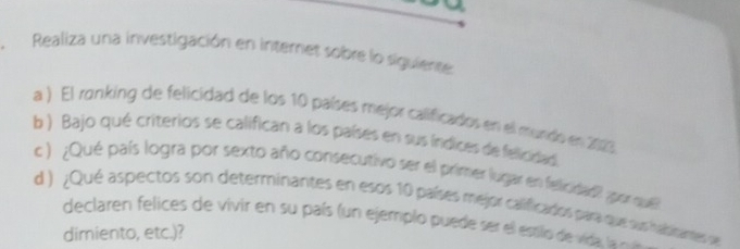 Realiza una investigación en internet sobre lo siguiente: 
a ) El ranking de felicidad de los 10 países mejor calificados en el mundo en 2023 
b ) Bajo qué criterios se califican a los países en sus índices de felioidad. 
c) ¿Qué país logra por sexto año consecutivo ser el primer lugar en felicidad? ¿por que 
d ) ¿Qué aspectos son determinantes en esos 10 países mejor calificados para que sus halsinantes se 
declaren felices de vivir en su país (un ejemplo puede ser el esslo de vida 
dimiento, etc.)?