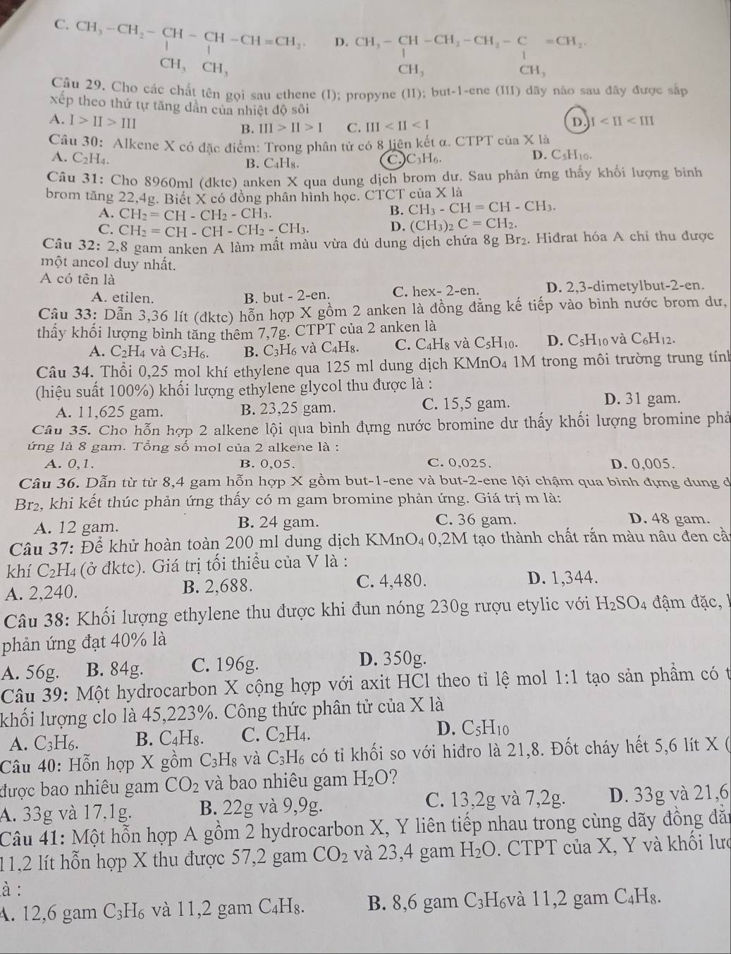 C. CH_3-CH_2-CH-CH-CH=CH_2. D. CH_3-CH-CH_2-CH_2-C=CH_2
□  CH_3CH_3
CH_3
CH_3
Câu 29. Cho các chất tên gọi sau ethene (I); propyne (II); but-1-ene (III) dãy nào sau đây được sắp
xếp theo thứ tự tăng dản của nhiệt độ sôi
A. I>II>III B. III>II>I C. III
D I
Câu 30: Alkene X có đặc điểm: Trong phân tử có 8 liện kết α. CTPT cia* 1a
A. C₂H₄. C_3H_6. D. C5H10.
B. C₄H₈.
Câu 31: Cho 8960ml (dktc) anken X qua dung dịch brom dư. Sau phản ứng thấy khối lượng binh
brom tăng 22,4g. Biết X có đồng phân hình học. CTCT của X là
A. CH_2=CH-CH_2-CH_3.
B. CH_3-CH=CH-CH_3.
C. CH_2=CH-CH-CH_2-CH_3.
D. (CH_3)_2C=CH_2.
Câu 32:2 2,8 gam anken A làm mất màu vừa đủ dung dịch chứa 8gBr_2. Hiđrat hóa A chỉ thu được
một ancol duy nhất.
A có tên là
A. etilen. C. hex- 2-en. D. 2,3-dimetylbut-2-en.
B. but - 2-en.
Câu 33: Dẫn 3,36 lít (dktc) hỗn hợp X gồm 2 anken là đồng đẳng kế tiếp vào bình nước brom dư,
thầy khối lượng bình tăng thêm 7,7g. CTPT của 2 anken là
A. C_2H_4 và C_3H_6. B. C₃H₆ và C₄H₈. C. C H_8 và C_5H_10 D. C_5H_10 và C_6H_12.
Câu 34. Thổi 0,25 mol khí ethylene qua 125 ml dung dịch KMnO₄ 1M trong môi trường trung tính
(hiệu suất 100%) khối lượng ethylene glycol thu được là :
A. 11,625 gam. B. 23,25 gam. C. 15,5 gam.
D. 31 gam.
Câu 35. Cho hỗn hợp 2 alkene lội qua bình đựng nước bromine dự thấy khối lượng bromine phả
ứng là 8 gam. Tổng số mol của 2 alkene là :
A. 0,1. B. 0,05. C. 0,025. D. 0,005.
Câu 36. Dẫn từ từ 8,4 gam hỗn hợp X gồm but-1-ene và but-2-ene lội chậm qua bình đựng dung d
Br2, khi kết thúc phản ứng thấy có m gam bromine phản ứng. Giá trị m là:
A. 12 gam. B. 24 gam. C. 36 gam. D. 48 gam.
Câu 37: Để khử hoàn toàn 200 ml dung dịch KMnO₄ 0,2M tạo thành chất rắn màu nâu đen cầt
khí C₂H4 (ở đktc). Giá trị tối thiểu của V là :
A. 2,240. B. 2,688.
C. 4,480. D. 1,344.
Câu 38: Khối lượng ethylene thu được khi đun nóng 230g rượu etylic với H_2SO_4 đậm đặc , 
phản ứng đạt 40% là
A. 56g. B. 84g. C. 196g.
D. 350g.
Câu 39: Một hydrocarbon X cộng hợp với axit HCl theo tỉ lệ mol 1:1 tạo sản phầm có t
khối lượng clo là 45,223%. Công thức phân tử của X là
A. C_3H_6. B. C_4H_8. C. C_2H_4. D. C_5H_10
Câu 40: Hỗn hợp X gồm C_3H 8 và C_3H_6 có tỉ khối so với hiđro là 21,8. Đốt cháy hết 5,6 lít X (
được bao nhiêu gam CO_2 và bao nhiêu gam H_2O
A. 33g và 17,1g. B. 22g và 9,9g. C. 13,2g và 7,2g. D. 33g và 21,6
Câu 41: Một hỗn hợp A gồm 2 hydrocarbon X, Y liên tiếp nhau trong cùng dãy đồng đăn
11,2 lít hỗn hợp X thu được 57,2 gam CO_2 và 23,4 gam H_2O. CTPT của X, Y và khối lưc
à :
A. 12,6 gam C_3H_6 và 11,2 gam C_4H_8. B. 8,6 gam C_3 H₆và 11,2 gam C₄H₈.