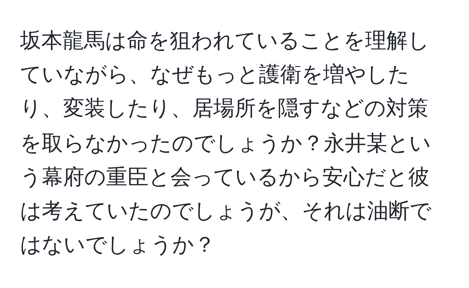 坂本龍馬は命を狙われていることを理解していながら、なぜもっと護衛を増やしたり、変装したり、居場所を隠すなどの対策を取らなかったのでしょうか？永井某という幕府の重臣と会っているから安心だと彼は考えていたのでしょうが、それは油断ではないでしょうか？